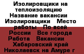 Изолировщики на теплоизоляцию › Название вакансии ­ Изолировщики › Место работы ­ По всей России - Все города Работа » Вакансии   . Хабаровский край,Николаевск-на-Амуре г.